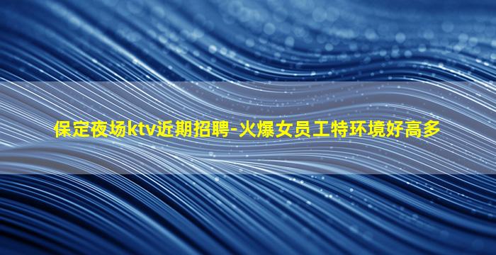 保定夜场ktv近期招聘-火爆女员工特环境好高多